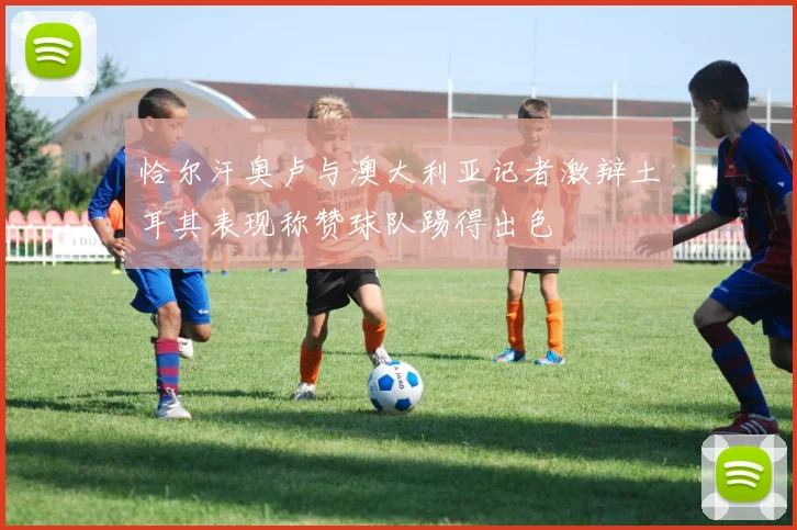恰尔汗奥卢与澳大利亚记者激辩土耳其表现称赞球队踢得出色
