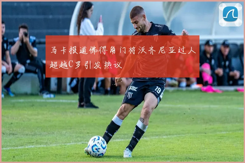 马卡报道佛得角门将沃齐尼亚过人超越C罗引发热议