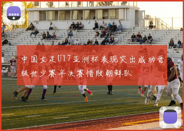 中国女足U17亚洲杯表现突出成功晋级世少赛半决赛惜败朝鲜队