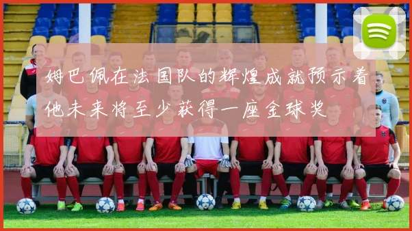 姆巴佩在法国队的辉煌成就预示着他未来将至少获得一座金球奖