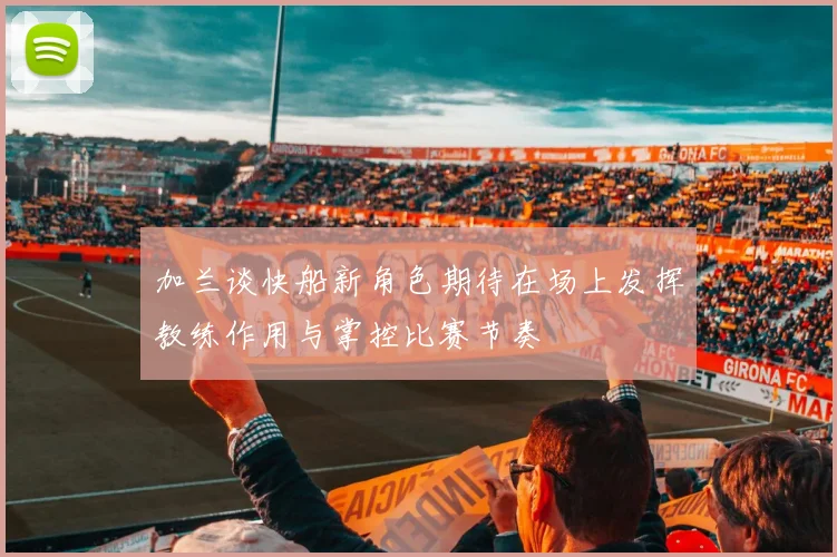 加兰谈快船新角色期待在场上发挥教练作用与掌控比赛节奏