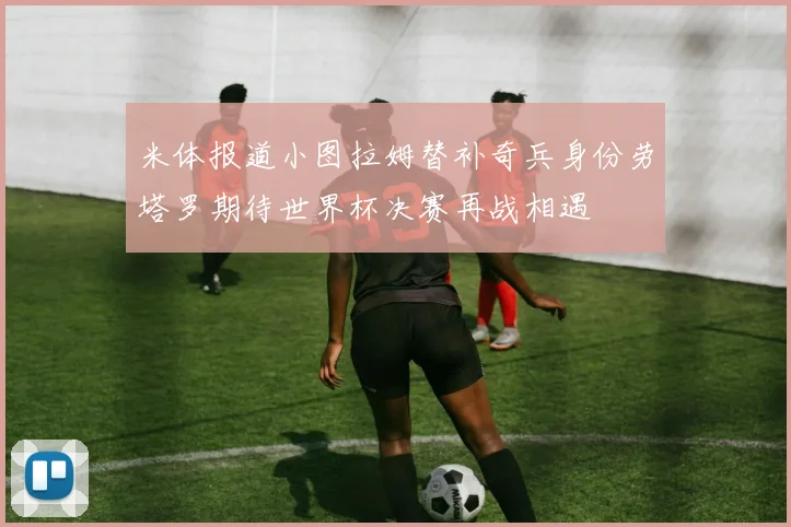 米体报道小图拉姆替补奇兵身份劳塔罗期待世界杯决赛再战相遇