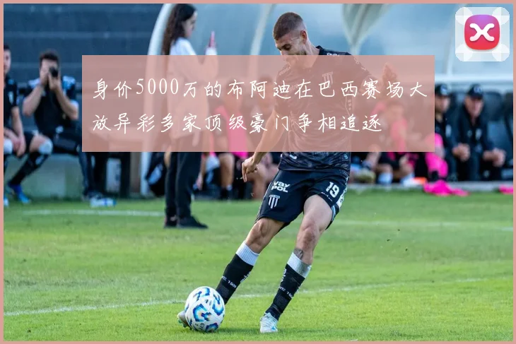 身价5000万的布阿迪在巴西赛场大放异彩多家顶级豪门争相追逐