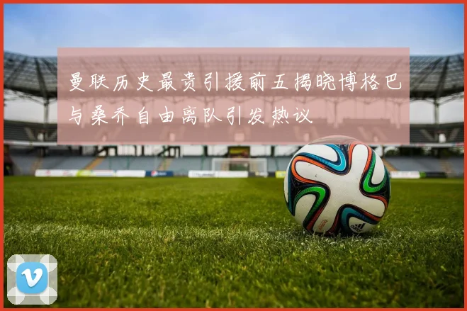 曼联历史最贵引援前五揭晓博格巴与桑乔自由离队引发热议