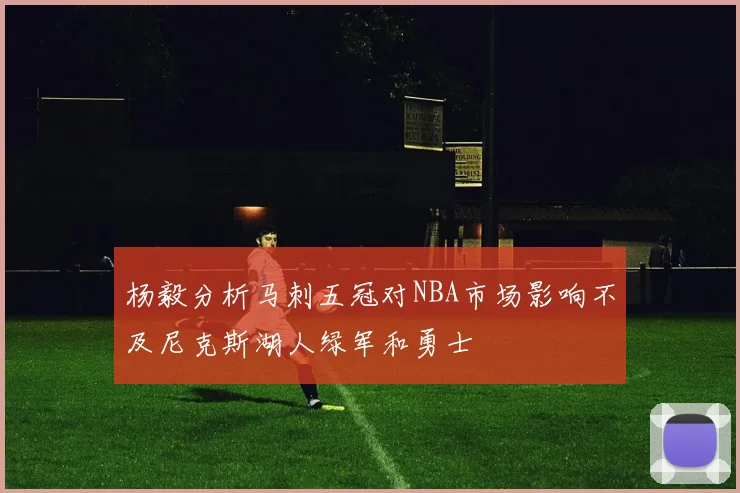 杨毅分析马刺五冠对NBA市场影响不及尼克斯湖人绿军和勇士