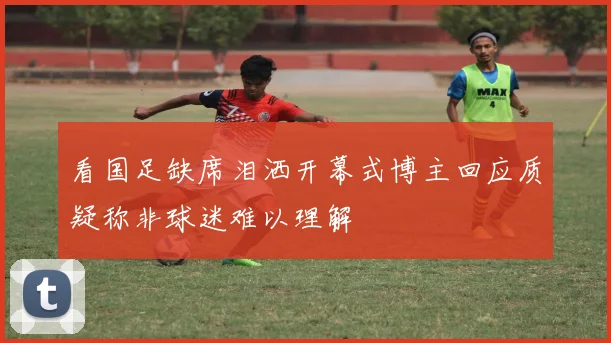 看国足缺席泪洒开幕式博主回应质疑称非球迷难以理解