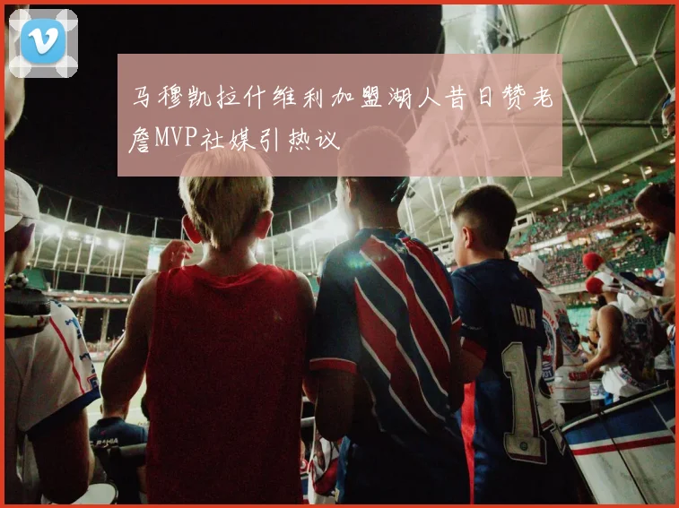 马穆凯拉什维利加盟湖人昔日赞老詹MVP社媒引热议