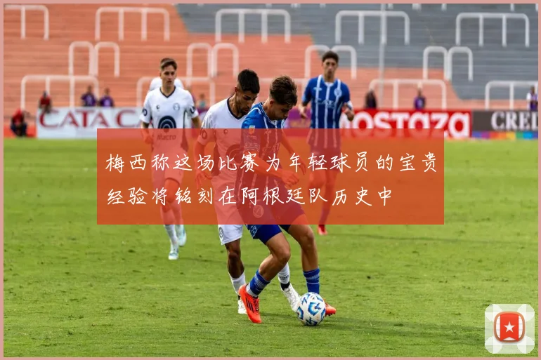 梅西称这场比赛为年轻球员的宝贵经验将铭刻在阿根廷队历史中