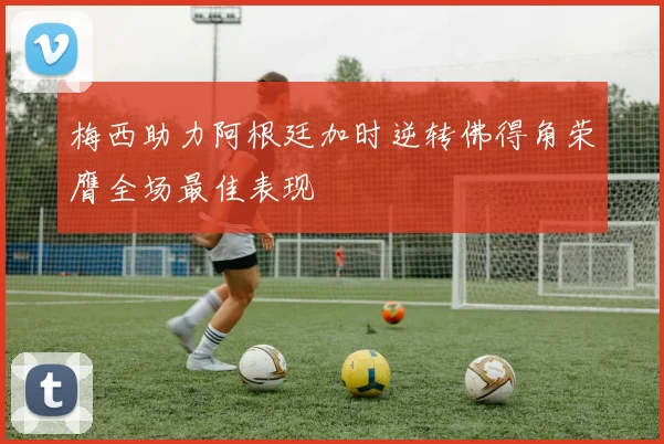 梅西助力阿根廷加时逆转佛得角荣膺全场最佳表现