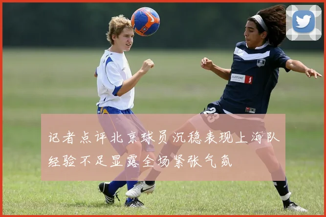 记者点评北京球员沉稳表现上海队经验不足显露全场紧张气氛