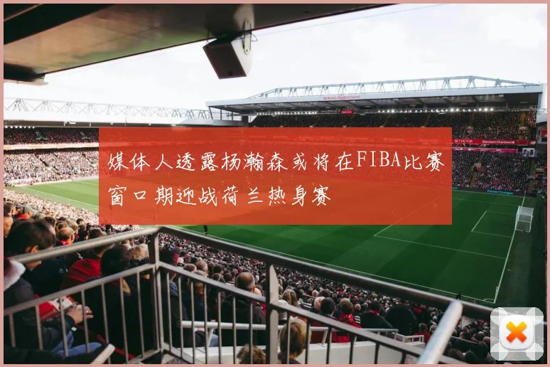 媒体人透露杨瀚森或将在FIBA比赛窗口期迎战荷兰热身赛