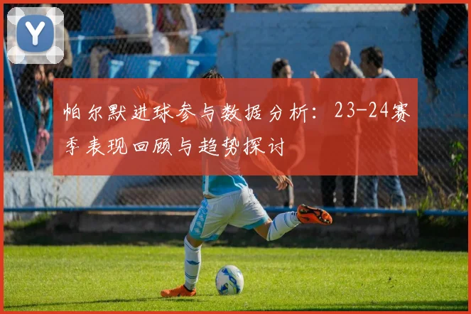帕尔默进球参与数据分析：23-24赛季表现回顾与趋势探讨