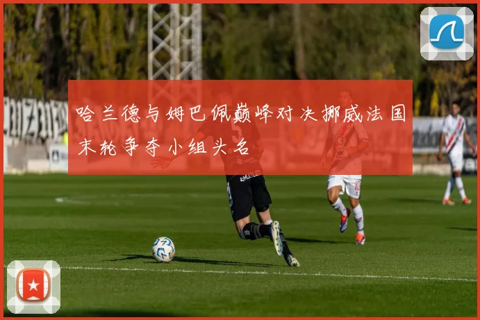 哈兰德与姆巴佩巅峰对决挪威法国末轮争夺小组头名